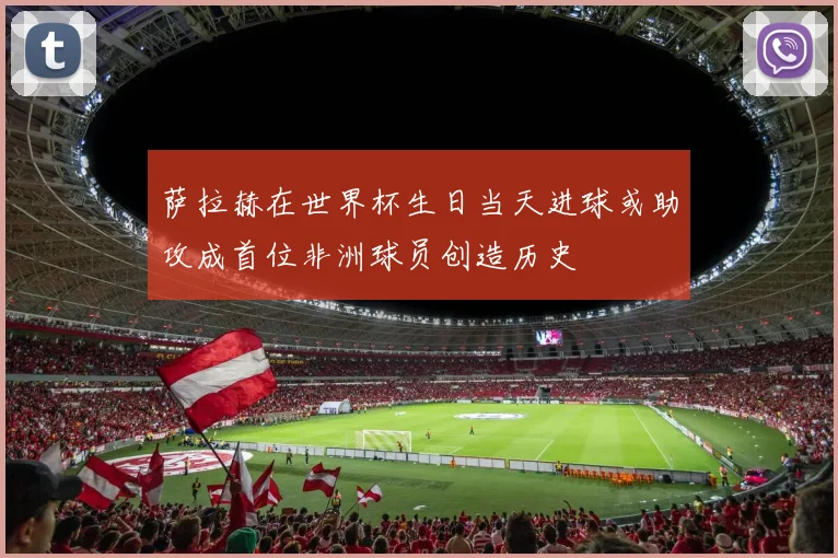 萨拉赫在世界杯生日当天进球或助攻成首位非洲球员创造历史