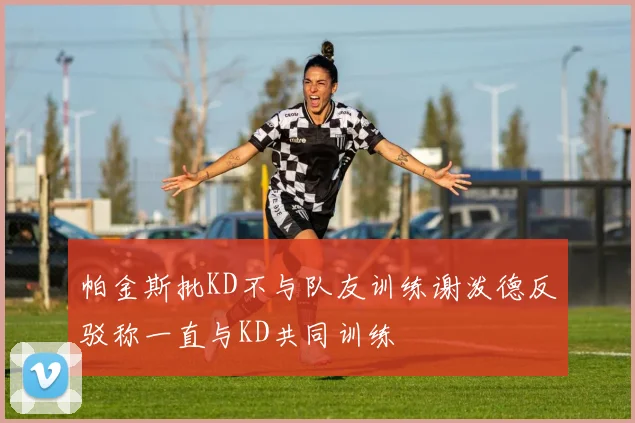 帕金斯批KD不与队友训练谢泼德反驳称一直与KD共同训练