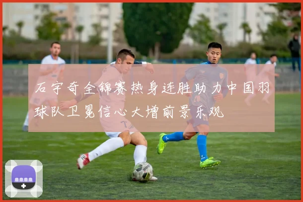 石宇奇全锦赛热身连胜助力中国羽球队卫冕信心大增前景乐观