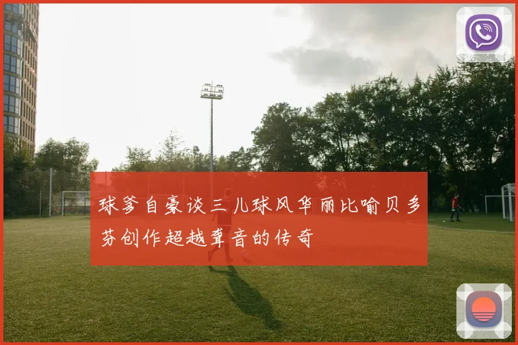 球爹自豪谈三儿球风华丽比喻贝多芬创作超越聋音的传奇
